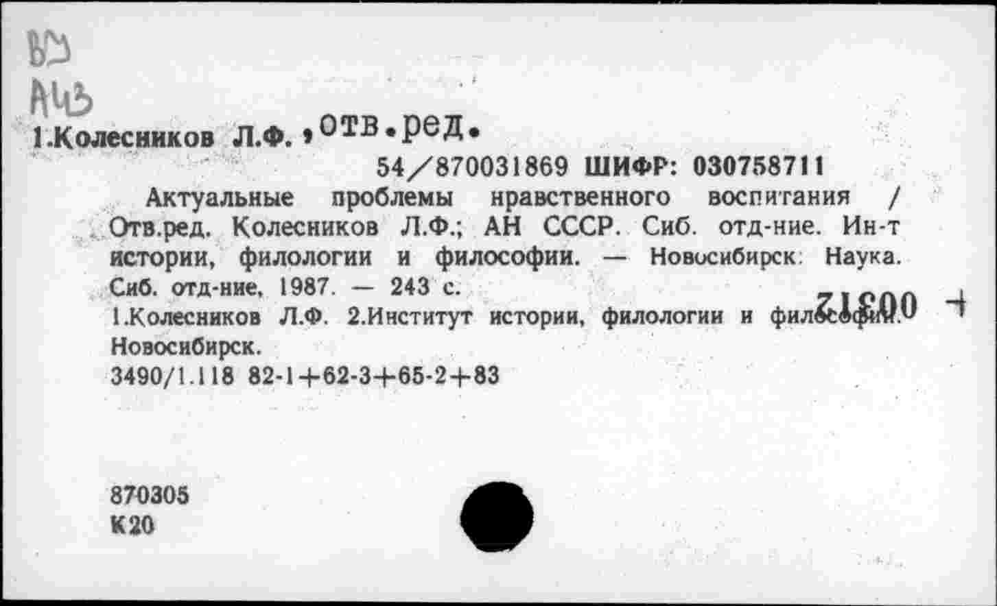 ﻿№>
1-Колесников Л.Ф. »ОТВ.рвД.
54/870031869 ШИФР: 030758711
Актуальные проблемы нравственного воспитания / Отв.ред. Колесников Л.Ф.; АН СССР. Сиб. отд-ние. Ин-т истории, филологии и философии. — Новосибирск Наука.
Сиб. отд-ние. 1987. — 243 с.	71 ОЛП ,1
1.Колесников Л.Ф. 2.Институт истории, филологии и фил^даи т Новосибирск.
3490/1.118 82-1 +62-3+65-2+83
870305 К 20